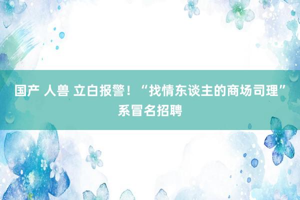 国产 人兽 立白报警！“找情东谈主的商场司理”系冒名招聘