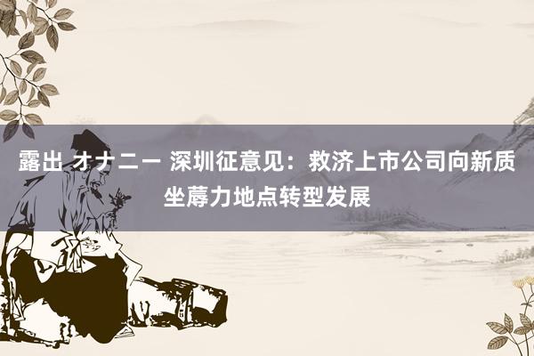 露出 オナニー 深圳征意见：救济上市公司向新质坐蓐力地点转型发展