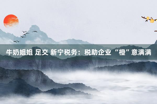 牛奶姐姐 足交 新宁税务：税助企业 “橙”意满满