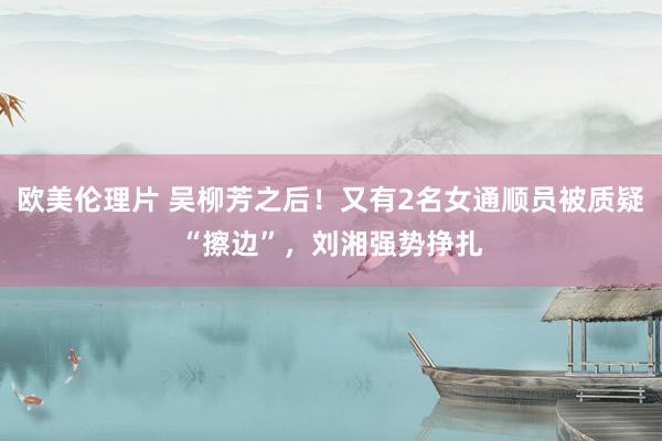 欧美伦理片 吴柳芳之后！又有2名女通顺员被质疑“擦边”，刘湘强势挣扎