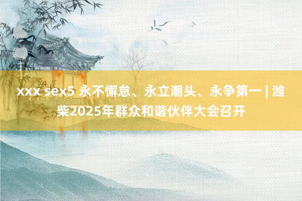 xxx sex5 永不懈怠、永立潮头、永争第一 | 潍柴2025年群众和谐伙伴大会召开