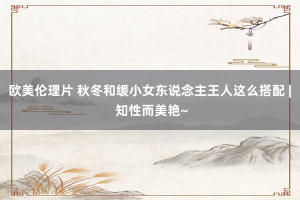 欧美伦理片 秋冬和缓小女东说念主王人这么搭配 | 知性而美艳~