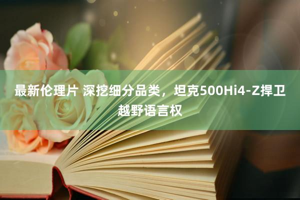 最新伦理片 深挖细分品类，坦克500Hi4-Z捍卫越野语言权