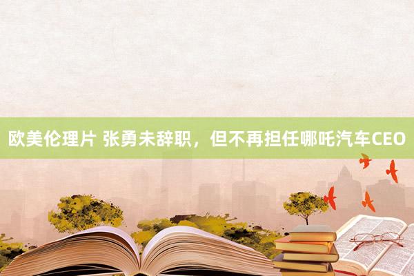 欧美伦理片 张勇未辞职，但不再担任哪吒汽车CEO