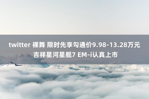 twitter 裸舞 限时先享勾通价9.98-13.28万元 吉祥星河星舰7 EM-i认真上市