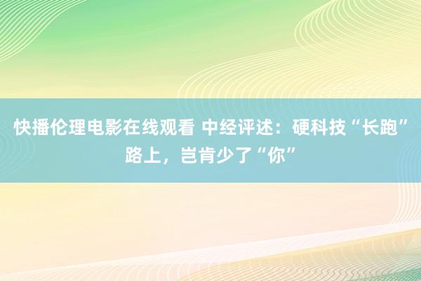 快播伦理电影在线观看 中经评述：硬科技“长跑”路上，岂肯少了“你”