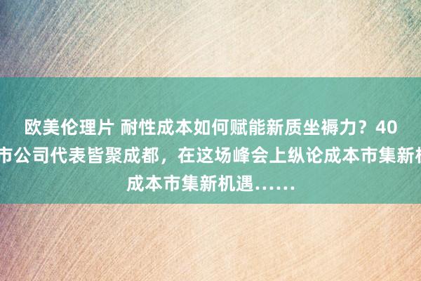 欧美伦理片 耐性成本如何赋能新质坐褥力？400多家上市公司代表皆聚成都，在这场峰会上纵论成本市集新机遇……