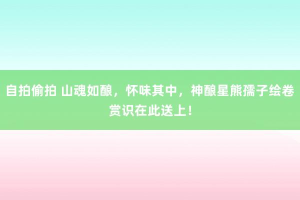 自拍偷拍 山魂如酿，怀味其中，神酿星熊孺子绘卷赏识在此送上！