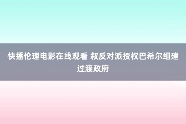 快播伦理电影在线观看 叙反对派授权巴希尔组建过渡政府