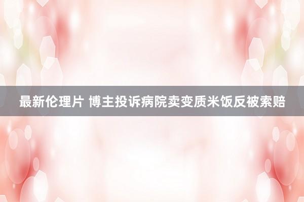 最新伦理片 博主投诉病院卖变质米饭反被索赔