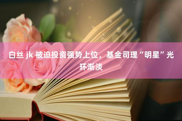 白丝 jk 被迫投资强势上位,基金司理“明星”光环渐淡