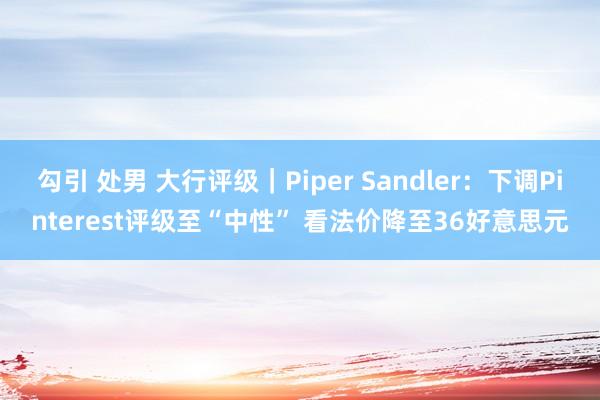 勾引 处男 大行评级｜Piper Sandler：下调Pinterest评级至“中性” 看法价降至36好意思元