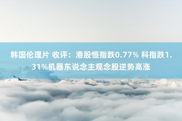 韩国伦理片 收评：港股恒指跌0.77% 科指跌1.31%机器东说念主观念股逆势高涨