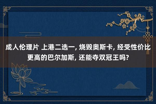 成人伦理片 上港二选一， 烧毁奥斯卡， 经受性价比更高的巴尔加斯， 还能夺双冠王吗?