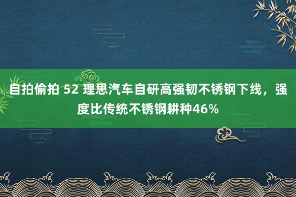 自拍偷拍 52 理思汽车自研高强韧不锈钢下线，强度比传统不锈钢耕种46%