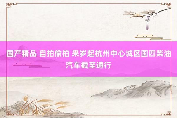 国产精品 自拍偷拍 来岁起杭州中心城区国四柴油汽车截至通行