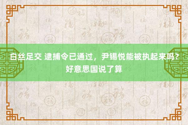 白丝足交 逮捕令已通过，尹锡悦能被执起来吗？好意思国说了算