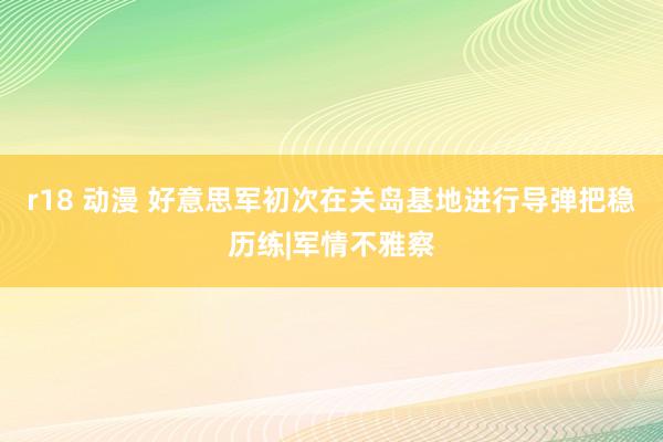 r18 动漫 好意思军初次在关岛基地进行导弹把稳历练|军情不雅察