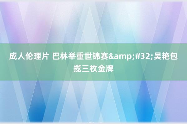 成人伦理片 巴林举重世锦赛&#32;吴艳包揽三枚金牌