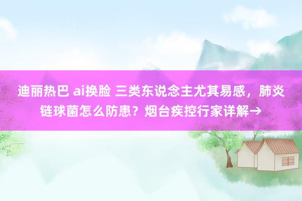 迪丽热巴 ai换脸 三类东说念主尤其易感，肺炎链球菌怎么防患？烟台疾控行家详解→