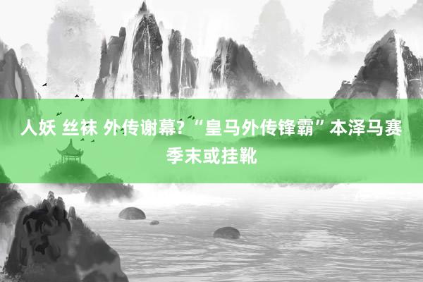 人妖 丝袜 外传谢幕? “皇马外传锋霸”本泽马赛季末或挂靴