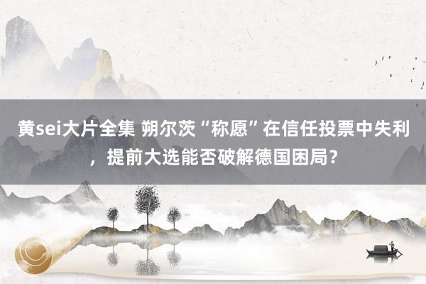 黄sei大片全集 朔尔茨“称愿”在信任投票中失利，提前大选能否破解德国困局？
