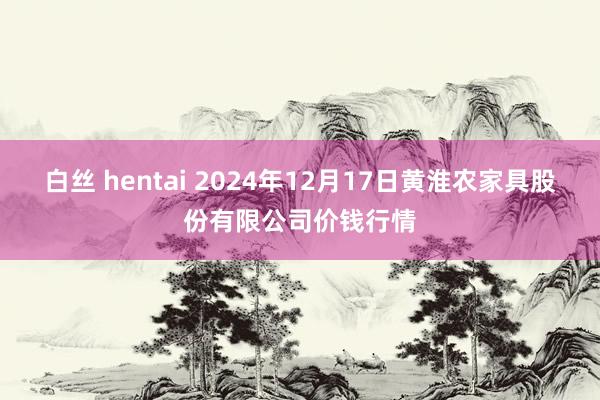 白丝 hentai 2024年12月17日黄淮农家具股份有限公司价钱行情