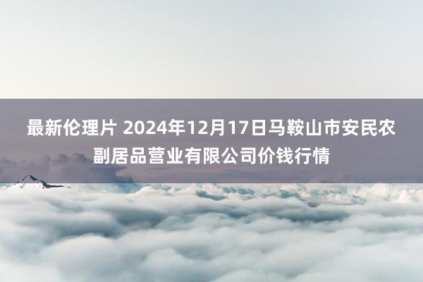 最新伦理片 2024年12月17日马鞍山市安民农副居品营业有限公司价钱行情