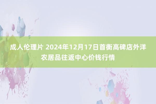 成人伦理片 2024年12月17日首衡高碑店外洋农居品往返中心价钱行情