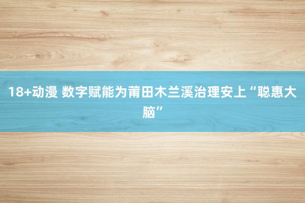 18+动漫 数字赋能为莆田木兰溪治理安上“聪惠大脑”