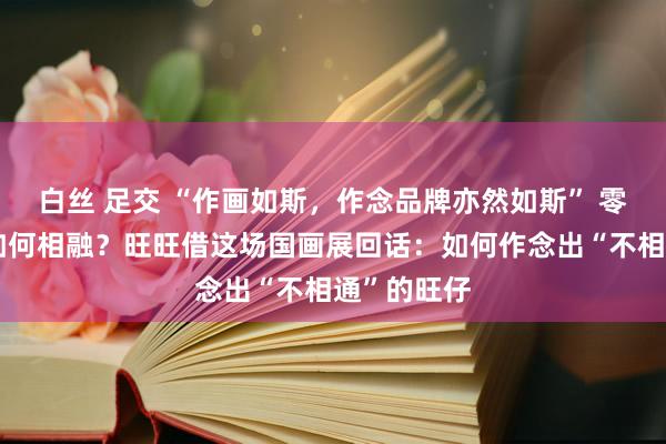 白丝 足交 “作画如斯，作念品牌亦然如斯” 零食与国画如何相融？旺旺借这场国画展回话：如何作念出“不相通”的旺仔