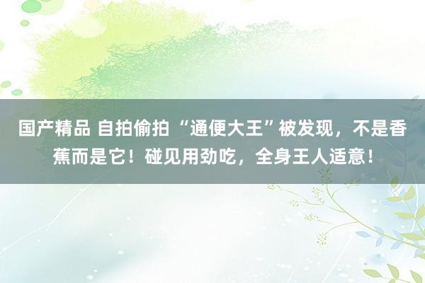 国产精品 自拍偷拍 “通便大王”被发现，不是香蕉而是它！碰见用劲吃，全身王人适意！