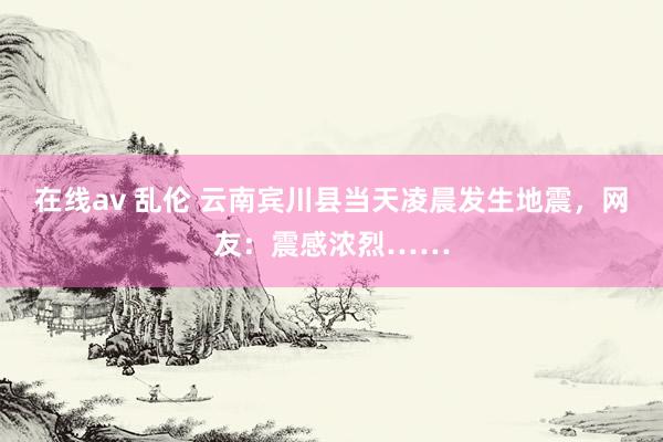 在线av 乱伦 云南宾川县当天凌晨发生地震，网友：震感浓烈……