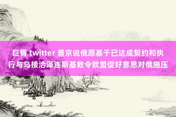 巨臀 twitter 普京说俄愿基于已达成契约和执行与乌接洽　泽连斯基敕令欧盟促好意思对俄施压