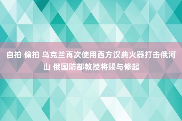 自拍 偷拍 乌克兰再次使用西方汉典火器打击俄河山 俄国防部教授将赐与修起