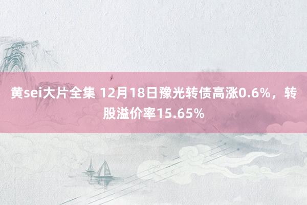 黄sei大片全集 12月18日豫光转债高涨0.6%，转股溢价率15.65%