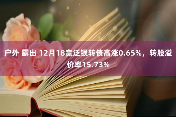 户外 露出 12月18宽泛银转债高涨0.65%，转股溢价率15.73%