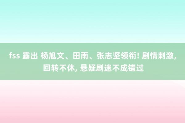 fss 露出 杨旭文、田雨、张志坚领衔! 剧情刺激， 回转不休， 悬疑剧迷不成错过