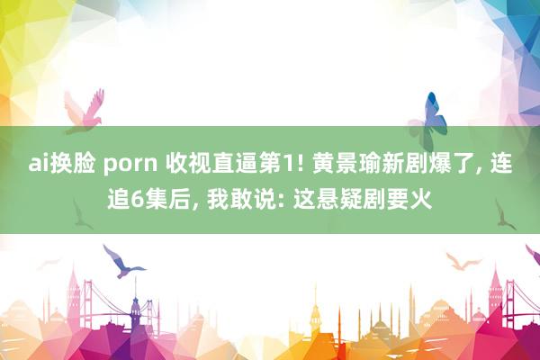 ai换脸 porn 收视直逼第1! 黄景瑜新剧爆了， 连追6集后， 我敢说: 这悬疑剧要火