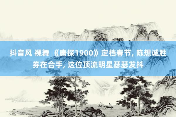 抖音风 裸舞 《唐探1900》定档春节， 陈想诚胜券在合手， 这位顶流明星瑟瑟发抖