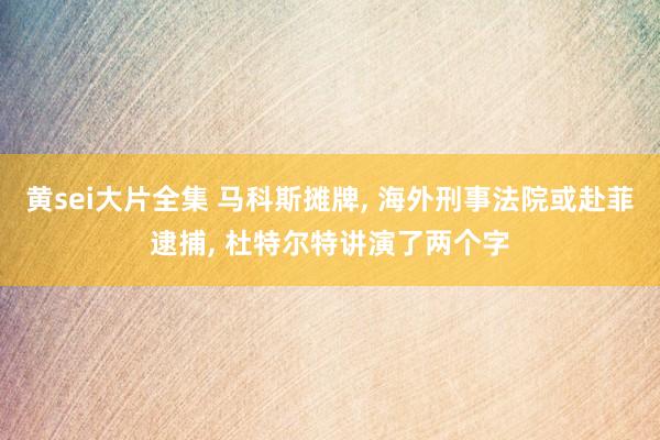 黄sei大片全集 马科斯摊牌， 海外刑事法院或赴菲逮捕， 杜特尔特讲演了两个字
