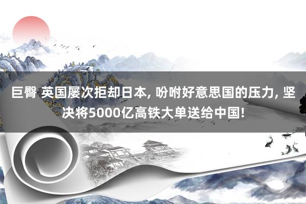 巨臀 英国屡次拒却日本， 吩咐好意思国的压力， 坚决将5000亿高铁大单送给中国!