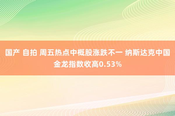 国产 自拍 周五热点中概股涨跌不一 纳斯达克中国金龙指数收高0.53%