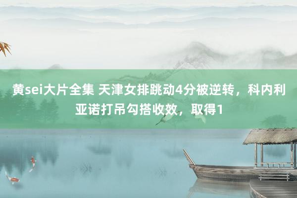 黄sei大片全集 天津女排跳动4分被逆转，科内利亚诺打吊勾搭收效，取得1