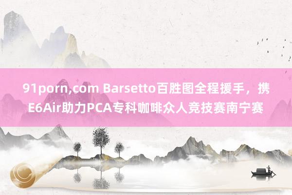 91porn，com Barsetto百胜图全程援手，携E6Air助力PCA专科咖啡众人竞技赛南宁赛