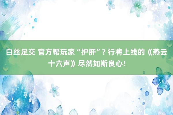 白丝足交 官方帮玩家“护肝”? 行将上线的《燕云十六声》尽然如斯良心!