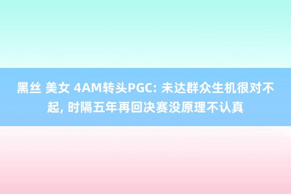 黑丝 美女 4AM转头PGC: 未达群众生机很对不起， 时隔五年再回决赛没原理不认真