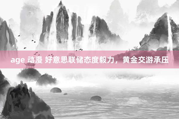 age 动漫 好意思联储态度毅力，黄金交游承压