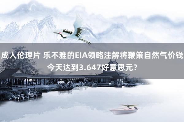 成人伦理片 乐不雅的EIA领略注解将鞭策自然气价钱今天达到3.647好意思元？