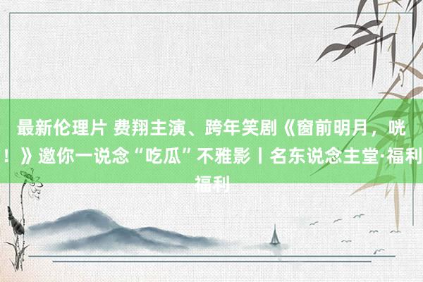 最新伦理片 费翔主演、跨年笑剧《窗前明月，咣！》邀你一说念“吃瓜”不雅影丨名东说念主堂·福利